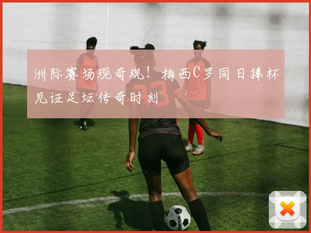 洲际赛场现奇观！梅西C罗同日捧杯见证足坛传奇时刻