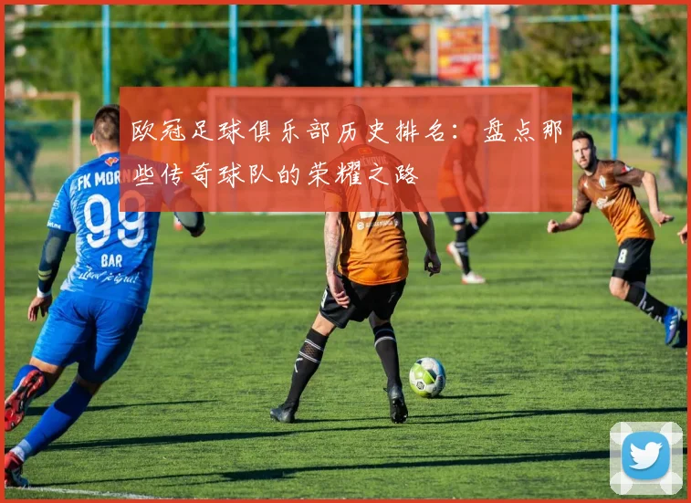 欧冠足球俱乐部历史排名：盘点那些传奇球队的荣耀之路