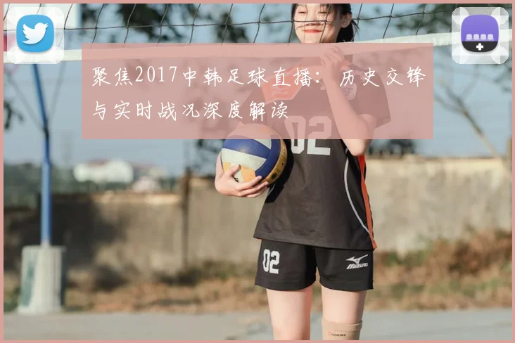 聚焦2017中韩足球直播：历史交锋与实时战况深度解读