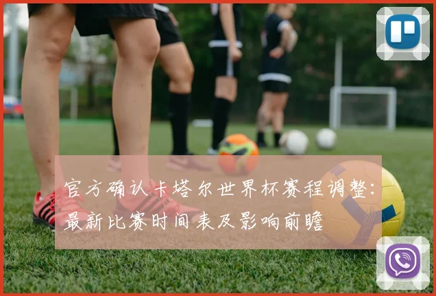 官方确认卡塔尔世界杯赛程调整：最新比赛时间表及影响前瞻