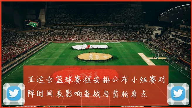 亚运会篮球赛程安排公布小组赛对阵时间表影响备战与首轮看点