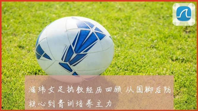 浦玮女足执教经历回顾 从国脚后防核心到青训培养主力