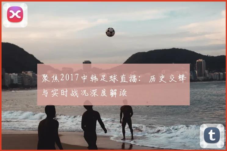 聚焦2017中韩足球直播：历史交锋与实时战况深度解读