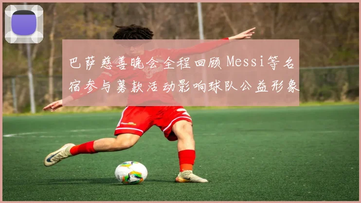 巴萨慈善晚会全程回顾 Messi等名宿参与募款活动影响球队公益形象