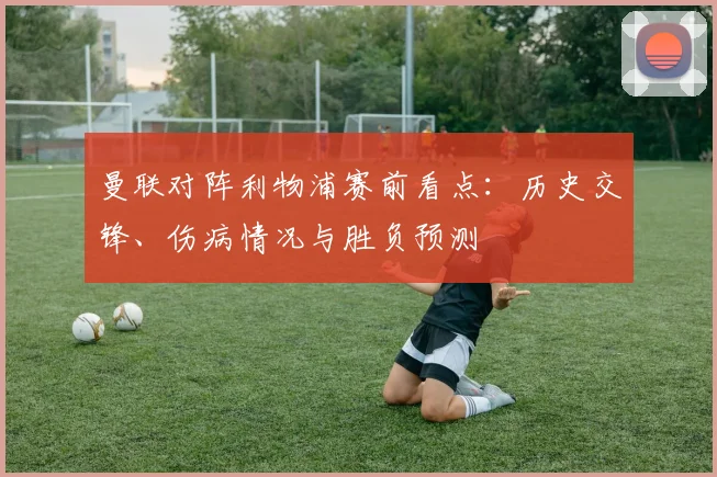 曼联对阵利物浦赛前看点：历史交锋、伤病情况与胜负预测